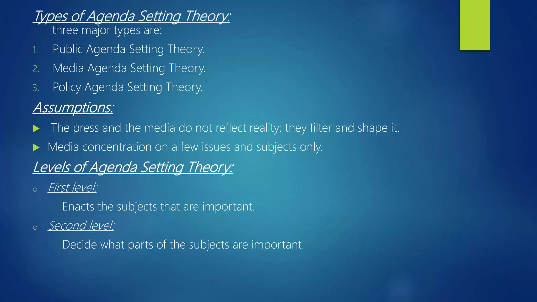 Types of Agenda Setting Theory:
three major types are:
1. Public Agenda Setting Theory.
2. Media Agenda Setting Theory.
3. Policy Agenda Setting Theory.
Assumptions:
 The press and the media do not reflect reality; they filter and shape it.
 Media concentration on a few issues and subjects only.
Levels of Agenda Setting Theory:
o First level:
Enacts the subjects that are important.
o Second level:
Decide what parts of the subjects are important.
 