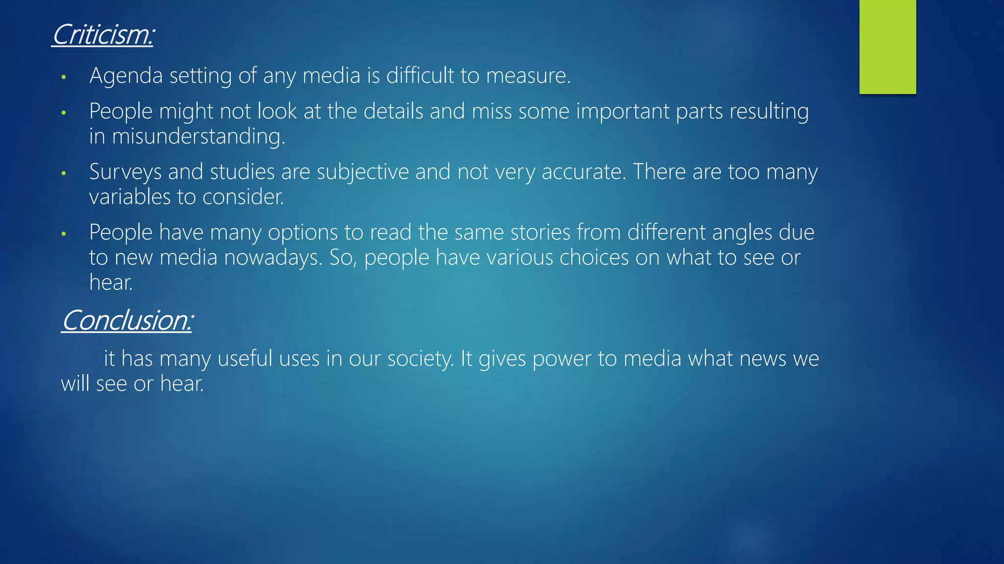 Criticism:
• Agenda setting of any media is difficult to measure.
• People might not look at the details and miss some important parts resulting
in misunderstanding.
• Surveys and studies are subjective and not very accurate. There are too many
variables to consider.
• People have many options to read the same stories from different angles due
to new media nowadays. So, people have various choices on what to see or
hear.
Conclusion:
it has many useful uses in our society. It gives power to media what news we
will see or hear.
 