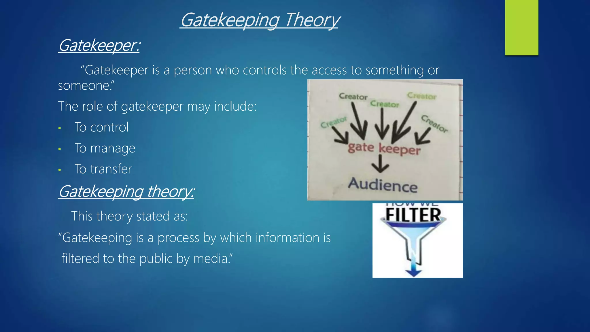 Gatekeeping Theory
Gatekeeper:
“Gatekeeper is a person who controls the access to something or
someone.”
The role of gatekeeper may include:
• To control
• To manage
• To transfer
Gatekeeping theory:
This theory stated as:
“Gatekeeping is a process by which information is
filtered to the public by media.”
 