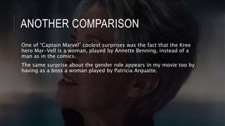 ANOTHER COMPARISON
One of “Captain Marvel” coolest surprises was the fact that the Kree
hero Mar-Vell is a woman, played by Annette Benning, instead of a
man as in the comics.
The same surprise about the gender role appears in my movie too by
having as a boss a woman played by Patricia Arquatte.
 