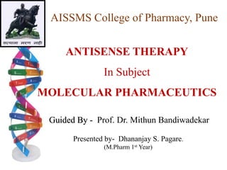 AISSMS College of Pharmacy, Pune
ANTISENSE THERAPY
In Subject
MOLECULAR PHARMACEUTICS
Guided By - Prof. Dr. Mithun Bandiwadekar
Presented by- Dhananjay S. Pagare.
(M.Pharm 1st Year)
 