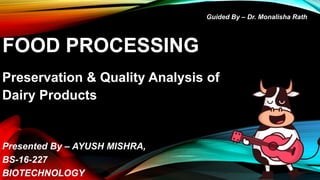 FOOD PROCESSING
Preservation & Quality Analysis of
Dairy Products
Presented By – AYUSH MISHRA,
BS-16-227
BIOTECHNOLOGY
Guided By – Dr. Monalisha Rath
 