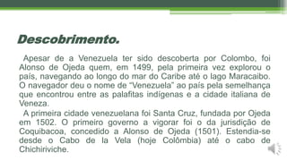 Descobrimento.
Apesar de a Venezuela ter sido descoberta por Colombo, foi
Alonso de Ojeda quem, em 1499, pela primeira vez explorou o
país, navegando ao longo do mar do Caribe até o lago Maracaibo.
O navegador deu o nome de “Venezuela” ao país pela semelhança
que encontrou entre as palafitas indígenas e a cidade italiana de
Veneza.
A primeira cidade venezuelana foi Santa Cruz, fundada por Ojeda
em 1502. O primeiro governo a vigorar foi o da jurisdição de
Coquibacoa, concedido a Alonso de Ojeda (1501). Estendia-se
desde o Cabo de la Vela (hoje Colômbia) até o cabo de
Chichiriviche.
 