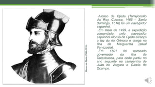 AlonsodeOjeda.(1466-1516).
Alonso de Ojeda (Torrejoncillo
del Rey, Cuenca, 1466 – Santo
Domingo, 1516) foi um navegador
espanhol.
Em maio de 1499, a expedição
comandada pelo navegador
espanhol Alonso de Ojeda alcança
o foz do rio Orinoco e chega na
Ilha de Margueritta (atual
Venezuela).
Em 1501 foi nomeado
governador da ilha de
Cuquibacoa, para onde partiu no
ano seguinte na campanhia de
Juan de Vergara e García de
Ocampo.
 