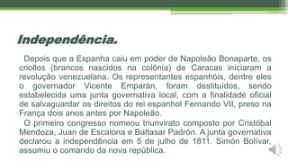 Independência.
Depois que a Espanha caiu em poder de Napoleão Bonaparte, os
criollos (brancos nascidos na colônia) de Caracas iniciaram a
revolução venezuelana. Os representantes espanhóis, dentre eles
o governador Vicente Emparán, foram destituídos, sendo
estabelecida uma junta governativa local, com a finalidade oficial
de salvaguardar os direitos do rei espanhol Fernando VII, preso na
França dois anos antes por Napoleão.
O primeiro congresso nomeou triunvirato composto por Cristóbal
Mendoza, Juan de Escalona e Baltasar Padrón. A junta governativa
declarou a independência em 5 de julho de 1811. Simón Bolívar,
assumiu o comando da nova república.
 
