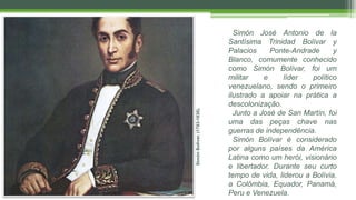 SimónBolívar.(1783-1830).
Simón José Antonio de la
Santísima Trinidad Bolívar y
Palacios Ponte-Andrade y
Blanco, comumente conhecido
como Simón Bolívar, foi um
militar e líder político
venezuelano, sendo o primeiro
ilustrado a apoiar na prática a
descolonização.
Junto a José de San Martín, foi
uma das peças chave nas
guerras de independência.
Simón Bolívar é considerado
por alguns países da América
Latina como um herói, visionário
e libertador. Durante seu curto
tempo de vida, liderou a Bolívia,
a Colômbia, Equador, Panamá,
Peru e Venezuela.
 