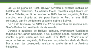 Em 24 de junho de 1821, Bolívar derrotou o exército realista na
batalha de Carabobo. As últimas forças realistas capitularam em
Puerto Cabello, em 9 de outubro de 1823. No ano seguinte, Bolívar
marchou em direção ao sul para libertar o Peru e, em 1825,
conseguiu dar fim ao domínio espanhol sobre a Bolívia.
De 15 de fevereiro de 1819 até 17 de dezembro do mesmo ano,
Simón Bolívar foi presidente da Venezuela.
Durante a ausência de Bolívar, contudo, irromperam rivalidades
regionais na Grande Colômbia, e seu prestígio não foi suficiente para
manter o país unido até sua volta. Em 1829, a Venezuela se
separou. No ano seguinte, Bolívar morreu perto da cidade de Santa
Marta, sem ter conseguido realizar o sonho de unir a América
hispânica.
 