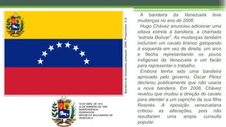BandeiradaVenezuela.(adopção:2006;Proporções:2:3)
A bandeira da Venezuela teve
mudanças no ano de 2006.
Hugo Chávez anunciou adicionar uma
oitava estrela à bandeira, a chamada
“estrala Bolívar”. As mudanças também
incluíram um cavalo branco galopando
à esquerda em vez de direita, um arco
e flecha representando os povos
indígenas da Venezuela e um facão
para representar o trabalho.
Embora tenha sido uma bandeira
aprovado pelo governo, Óscar Pérez
declarou publicamente que não usaria
a nova bandeira. Em 2008, Chávez
revelou que mudou a direção do cavalo
para atender a um capricho da sua filha
Rosinés. A oposição venezuelana
criticou as alterações, pois não
resultaram uma ampla cunsulta
popular.
19 DE ABRIL DE 1810.
20 DE FEBRERO DE 1859.
INDEPENDENCIA,
FEDERACION.
REPUBLICA BOLIVARIANA DE
VENEZUELA.
 