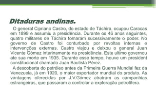 Ditaduras andinas.
O general Cipriano Castro, do estado de Táchira, ocupou Caracas
em 1899 e assumiu a presidência. Durante os 46 anos seguintes,
quatro militares de Táchira tomaram sucessivamente o poder. No
governo de Castro foi conturbado por revoltas internas e
intervenções externas. Castro viajou e deixou o general Juan
Vicente Gómez interinamente na presidência. Este ultimo governou
ate sua morte em 1935. Durante esse tempo, houve um president
constitucional chamado Juan Bautista Pérez.
A descoberta do petróleo antes da Primeira Guerra Mundial fez da
Venezuela, já em 1920, o maior exportador mundial do produto. As
vantagens oferecidas por J.V.Gómez atraíram as campanhias
estrangeiras, que passaram a controlar a exploração petrolífera.
 