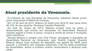 Atual presidente da Venezuela.
Ex-militante da Liga Socialista da Venezuela, trabalhou desde jovem
como maquinista no Metrô de Caracas.
Em 14 de abril de 2013, Maduro foi eleito com 50,61% dos votos ontra
49,12% de seu opositor, Henrique Capriles Radonski.
No final de março de 2013, Maduro propôs uma lei sobre o
desarmamento que entrou em discussão na Assembleia Nacional
visando regular e limitar a posse, compra e venda de armas e munições
pelos indivíduos.
Nicolás Maduro é casado com Cilia Flores, advogada e deputada da
Assembleia Nacional da Venezuela, pelo Distrito Capital. Quando
Maduro deixou suas funções de deputado, em agosto de 2006, para
assumir o ministério das relações exteriores, Cilia foi eleita presidente
da Assembleia, sendo a primeira mulher venezuelana a alcançar este
cargo.
 