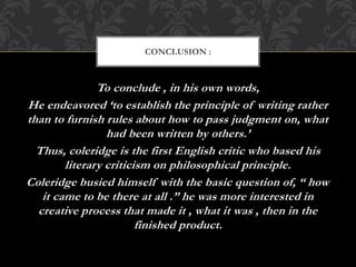 To conclude , in his own words,
He endeavored ‘to establish the principle of writing rather
than to furnish rules about how to pass judgment on, what
had been written by others.’
Thus, coleridge is the first English critic who based his
literary criticism on philosophical principle.
Coleridge busied himself with the basic question of, “ how
it came to be there at all .” he was more interested in
creative process that made it , what it was , then in the
finished product.
CONCLUSION :
 