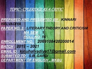 TOPIC: CPLERIDGEAS A CRITIC
PREPARED AND PRESENTED BY : KINNARI
HALVADIYA
PAPER NO. 3 : LITERARY THEORY AND CRITICISM
MA SEM : 1
ROLL NO. 16
ENROLLMENT NO. : 2069108420200014
BATCH : 2019 – 2021
EMAIL ID : kinuhalvadiya17@gmail.com
SUBMITED TO : S.B .GARDI
DEPARTMENT OF ENGLISH , MKBU
 