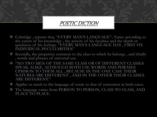  Coleridge , reports that, “EVERY MAN’S LANGUAGE”, Varies according to
the extent of his knowledge , the activity of his faculties and the depth or
quickness of his feelings. “EVERY MAN’S LANGUAGE HAS , FIRST ITS
INDIVIDUAL PECULIARITIES”
 Secondly, the properties common to the class to which he belongs , and thirdly
, words and phrases of universal use.
 “NO TWO MEN OF THE SAME CLASS OR OF DIFFERENT CLASSES
SPEAK ALIKE, ALTHOUGH BOTH USE WORDS AND PHRASES
CPMMON TO THEM ALL , BECAUSE IN THE ONE CASE THEIR
NATURES ARE DIFFERENT , AND IN THE OTHER THEIR CLASSES
ARE DIFFERENT.”
 Applies as much to the language of rustic to that of townsmen in both cases.
 The language varies from PERSON TO PERSON, CLASS TO CLASS, AND
PLACE TO PLACE.
 