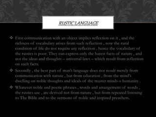  First communication with an object implies reflection on it , and the
richness of vocabulary arises from such reflection , now the rural
condition of life do not require any reflection , hence the vocabulary of
the rustics is poor. They can express only the barest facts of nature , and
not the ideas and thoughts – universal laws – which result from reflection
on such facts.
 Secondly , the best part of man’s language does not result merely from
communication with nature , but from education , from the mind’s
dwelling on noble thoughts and ideals of the master minds o humanity .
 Whatever noble and poetic phrases , words and arrangement of words ,
the rustics use , are derived not from nature , but from repeated listening
to The Bible and to the sermons of noble and inspired preachers.
 