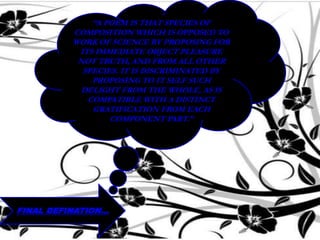 FINAL DEFINATION…
“A POEM IS THAT SPECIES OF
COMPOSITION WHICH IS OPPOSED TO
WORK OF SCIENCE BY PROPOSING FOR
ITS IMMEDIATE OBJECT PLEASURE
NOT TRUTH, AND FROM ALL OTHER
SPECIES. IT IS DISCRIMINATED BY
PROPOSING TO IT SELF SUCH
DELIGHT FROM THE WHOLE, AS IS
COMPATIBLE WITH A DISTINCT
GRATIFICATION FROM EACH
COMPONENT PART.”
 