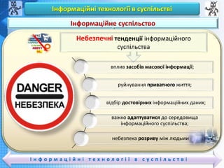 Чашук О.Ф., вчитель інформатики ЗОШ№23,
Луцьк
Чашук О.Ф., вчитель інформатики ЗОШ№23,
Луцьк
Інформаційні технології в суспільстві
І н ф о р м а ц і й н і т е х н о л о г і ї в с у с п і л ь с т в і
Вивчаємо
Інформаційне суспільство
Небезпечні тенденції інформаційного
суспільства
вплив засобів масової інформації;
руйнування приватного життя;
відбір достовірних інформаційних даних;
важко адаптуватися до середовища
інформаційного суспільства;
небезпека розриву між людьми
 