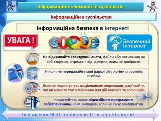 Чашук О.Ф., вчитель інформатики ЗОШ№23,
Луцьк
Чашук О.Ф., вчитель інформатики ЗОШ№23,
Луцьк
Інформаційні технології в суспільстві
І н ф о р м а ц і й н і т е х н о л о г і ї в с у с п і л ь с т в і
Вивчаємо
Інформаційне суспільство
Інформаційна безпека в Інтернеті
Не відкривайте електронні листи, файли або посилання на
веб-сторінки, отримані від джерел, яким не довіряєте.
Ніколи не передавайте свої паролі або логіни стороннім
особам.
Коли ви користуєтесь соціальними мережами, пам’ятайте,
що ви можете стати мішенню для дій шахраїв та злочинців.
Користуйтесь лише ліцензійним програмним
забезпеченням, крім випадків, коли не існує альтернатив.
 