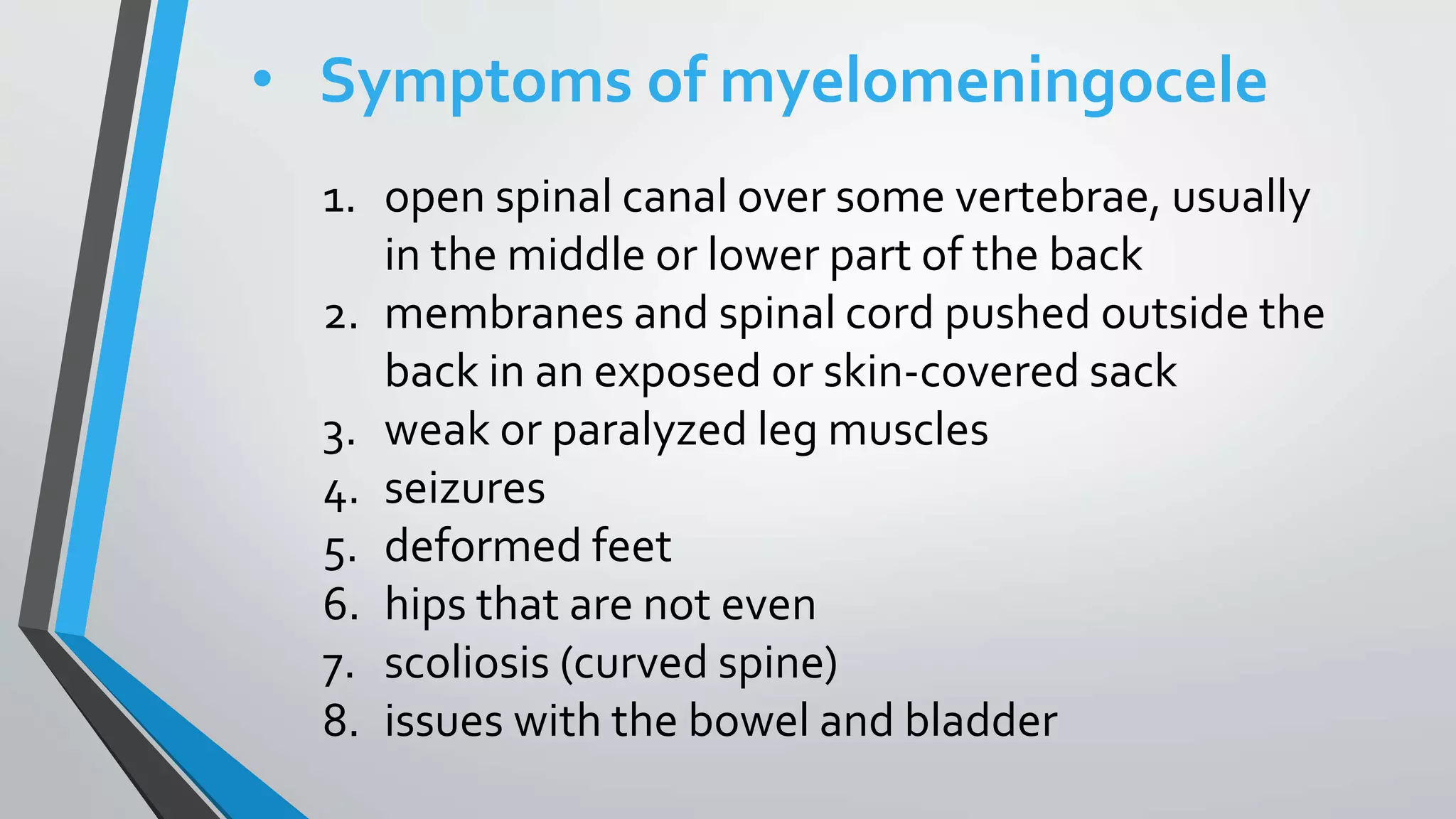 • Symptoms of myelomeningocele
1. open spinal canal over some vertebrae, usually
in the middle or lower part of the back
2. membranes and spinal cord pushed outside the
back in an exposed or skin-covered sack
3. weak or paralyzed leg muscles
4. seizures
5. deformed feet
6. hips that are not even
7. scoliosis (curved spine)
8. issues with the bowel and bladder
 