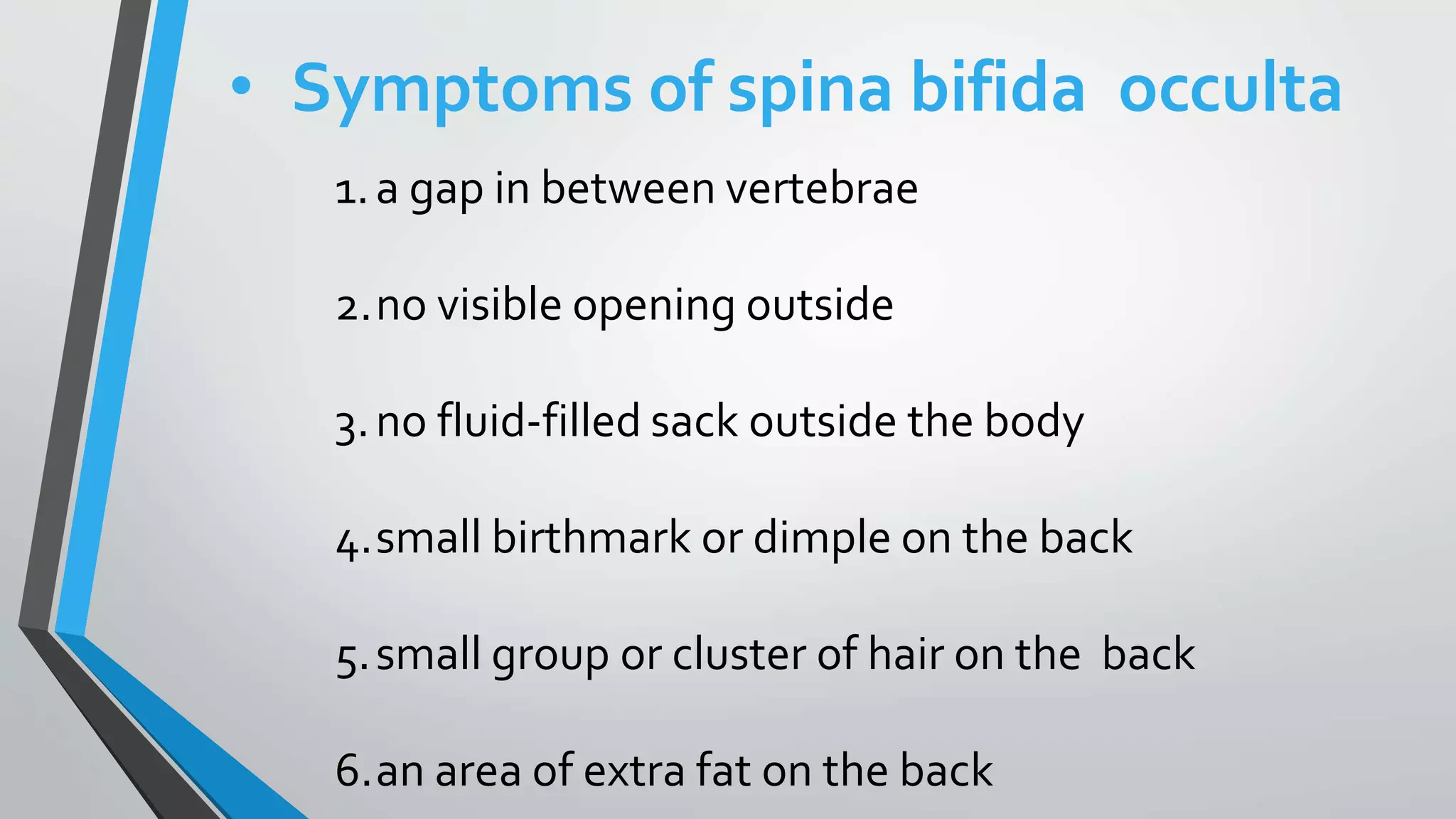 • Symptoms of spina bifida occulta
1.a gap in between vertebrae
2.no visible opening outside
3.no fluid-filled sack outside the body
4.small birthmark or dimple on the back
5.small group or cluster of hair on the back
6.an area of extra fat on the back
 