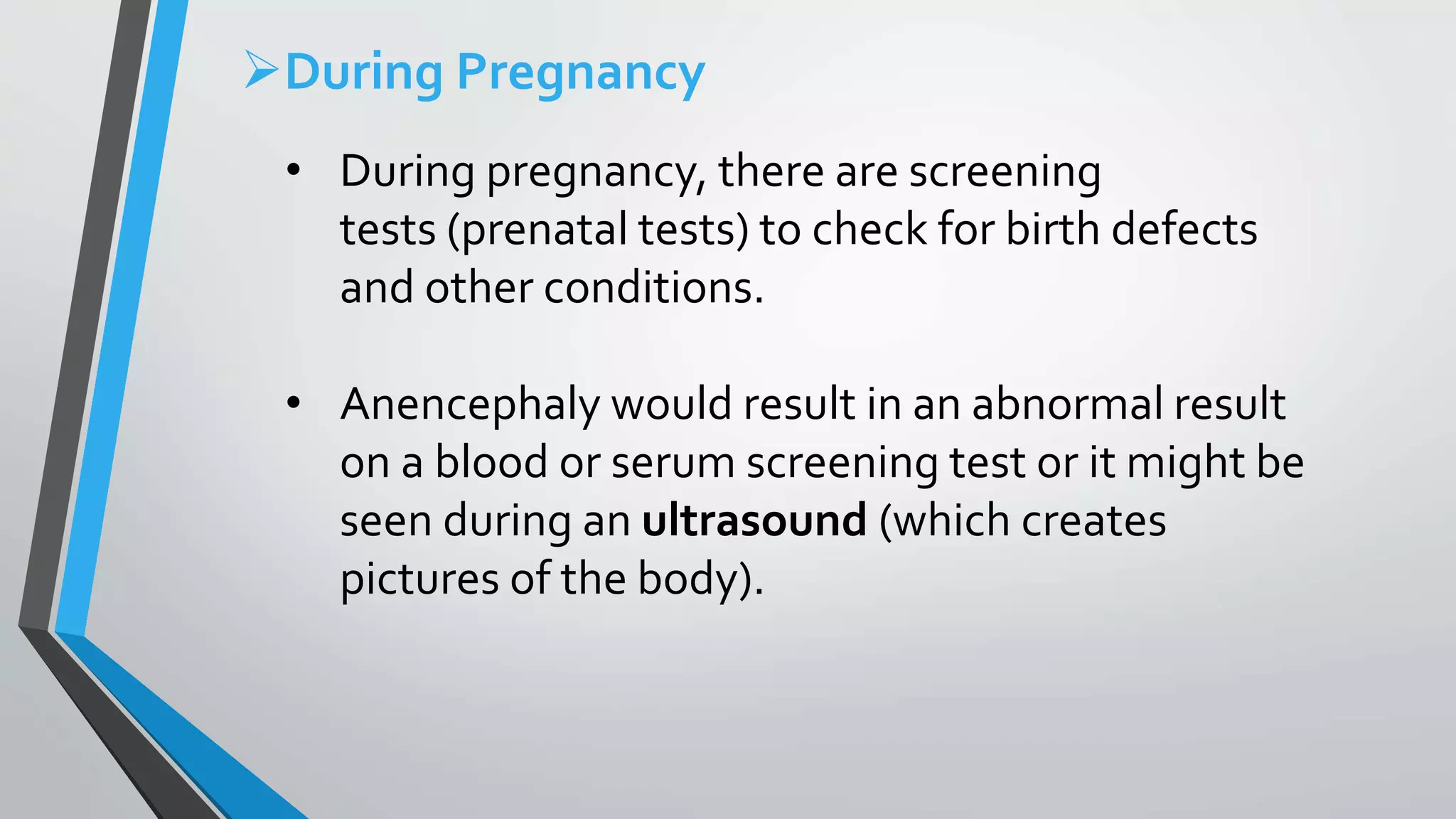 During Pregnancy
• During pregnancy, there are screening
tests (prenatal tests) to check for birth defects
and other conditions.
• Anencephaly would result in an abnormal result
on a blood or serum screening test or it might be
seen during an ultrasound (which creates
pictures of the body).
 