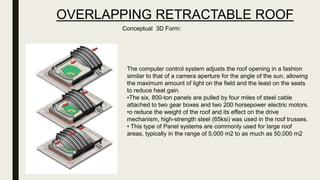 OVERLAPPING RETRACTABLE ROOF
Conceptual 3D Form:
The computer control system adjusts the roof opening in a fashion
similar to that of a camera aperture for the angle of the sun, allowing
the maximum amount of light on the field and the least on the seats
to reduce heat gain.
•The six, 800-ton panels are pulled by four miles of steel cable
attached to two gear boxes and two 200 horsepower electric motors.
•o reduce the weight of the roof and its effect on the drive
mechanism, high-strength steel (65ksi) was used in the roof trusses.
• This type of Panel systems are commonly used for large roof
areas, typically in the range of 5,000 m2 to as much as 50,000 m2
 