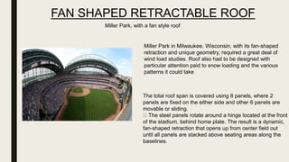 FAN SHAPED RETRACTABLE ROOF
Miller Park in Milwaukee, Wisconsin, with its fan-shaped
retraction and unique geometry, required a great deal of
wind load studies. Roof also had to be designed with
particular attention paid to snow loading and the various
patterns it could take
The total roof span is covered using 8 panels, where 2
panels are fixed on the either side and other 6 panels are
movable or sliding.
The steel panels rotate around a hinge located at the front
of the stadium, behind home plate. The result is a dynamic,
fan-shaped retraction that opens up from center field out
until all panels are stacked above seating areas along the
baselines.
Miller Park, with a fan style roof
 