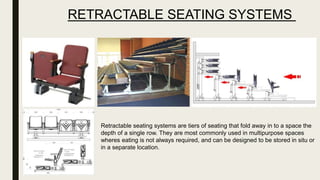 RETRACTABLE SEATING SYSTEMS
Retractable seating systems are tiers of seating that fold away in to a space the
depth of a single row. They are most commonly used in multipurpose spaces
wheres eating is not always required, and can be designed to be stored in situ or
in a separate location.
 