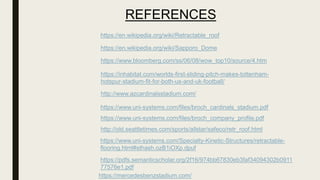 REFERENCES
https://en.wikipedia.org/wiki/Retractable_roof
https://en.wikipedia.org/wiki/Sapporo_Dome
https://www.bloomberg.com/ss/06/08/wow_top10/source/4.htm
https://inhabitat.com/worlds-first-sliding-pitch-makes-tottenham-
hotspur-stadium-fit-for-both-us-and-uk-football/
http://www.azcardinalsstadium.com/
https://www.uni-systems.com/files/broch_cardinals_stadium.pdf
https://www.uni-systems.com/files/broch_company_profile.pdf
http://old.seattletimes.com/sports/allstar/safeco/retr_roof.html
https://www.uni-systems.com/Specialty-Kinetic-Structures/retractable-
flooring.html#sthash.ozB1iOXp.dpuf
https://pdfs.semanticscholar.org/2f16/974bb67830eb3faf34094302b0911
77576e1.pdf
https://mercedesbenzstadium.com/
 