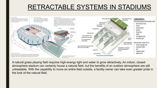RETRACTABLE SYSTEMS IN STADIUMS
A natural grass playing field requires high-energy light and water to grow attractively. An indoor, closed-
atmosphere stadium can certainly house a natural field, but the benefits of an outdoor atmosphere are still
unbeatable. With the capability to move an entire field outside, a facility owner can take even greater pride in
the look of the natural field.
 
