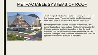 •Roof designed with tracks so as to convert any interior space
into outdoor space. These roof can be used in residences ,
bars, swim centers, etc. to provide open air experience.
•Some specifications such as flexibility, beautification, and
authentication have made suitable this kind of construction for
the wide span roof stadiums. According to this, the most
important view point in these special projects is how to cover
the wide span open roofs. Therefore, identification of structural
systems used in these stadiums is important
RETRACTABLE SYSTEMS OF ROOF
 