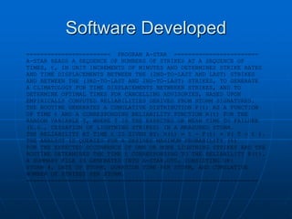 Software Developed
======================== PROGRAM A-STAR ========================
A-STAR READS A SEQUENCE OF NUMBERS OF STRIKES AT A SEQUENCE OF
TIMES, t, IN UNIT INCREMENTS OF MINUTES AND DETERMINES STRIKE RATES
AND TIME DISPLACEMENTS BETWEEN THE (2ND-TO-LAST AND LAST) STRIKES
AND BETWEEN THE (3RD-TO-LAST AND 2ND-TO-LAST) STRIKES, TO GENERATE
A CLIMATOLOGY FOR TIME DISPLACEMENTS BETWEEEN STRIKES, AND TO
DETERMINE OPTIMAL TIMES FOR CANCELLING ADVISORIES, BASED UPON
EMPIRICALLY COMPUTED RELIABILITIES DERIVED FROM STORM SIGNATURES.
THE ROUTINE GENERATES A CUMULATIVE DISTRIBUTION F(t) AS A FUNCTION
OF TIME t AND A CORRESPONDING RELIABILITY FUNCTION R(t) FOR THE
RANDOM VARIABLE T, WHERE T IS THE EXPECTED OR MEAN TIME TO FAILURE
(E.G., CESSATION OF LIGHTNING STRIKES) IN A MEASURED STORM.
THE RELIABILITY AT TIME t IS GIVEN BY: R(t) = 1 - F(t) = P( T > t ).
THE ANALYST IS QUERIED FOR A DESIRED MAXIMUM PROBABILITY (%)
FOR THE EXPECTED OCCURRENCE OF ONE OR MORE LIGHTNING STRIKES AND THE
ROUTINE DETERMINES THE TIME t CORRESPONDING TO THE RELIABILITY R(t).
A SUMMARY FILE IS GENERATED INTO A-STAR.OT0, CONSISTING OF:
STORM #, DATE OF STORM, DURATION TIME PER STORM, AND CUMULATIVE
NUMBER OF STRIKES PER STORM.
==================================================================
 
