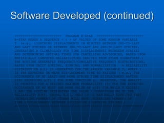 Software Developed (continued)
======================== PROGRAM B-STAR ========================
B-STAR READS A SEQUENCE < t > OF VALUES OF SOME RANDOM VARIABLE
T (e.g., LIGHTNING DISPLACEMENTS IN MINUTES BETWEEN 2ND-TO-LAST
AND LAST STRIKES OR BETWEEN 3RD-TO-LAST AND 2ND-TO-LAST STRIKES,
GENERATING A CLIMATOLOGY FOR TIME DISPLACEMENTS BETWEEEN STRIKES
AND DETERMINING OPTIMAL TIMES FOR CANCELLING ADVISORIES, BASED UPON
EMPIRICALLY COMPUTED RELIABILITIES DERIVED FROM STORM SIGNATURES.)
THE ROUTINE GENERATES FREQUENCY/CUMULATIVE FREQUENCY DISTRIBUTIONS,
BASED UPON TACIT SORTING, BINNING, AND NORMALIZATION. A RELIABILITY
DISTRIBUTION R(t) IS GENERATED FOR THE RANDOM VARIABLE T, WHERE t
IS THE EXPECTED OR MEAN DISPLACEMENT TIME TO FAILURE ( e.g., THE
OCCURRENCE OF AT LEAST ONE MORE STRIKE TIME DISPLACEMENT HAVING
SIZE EXCEEDING g(T) ) FOR SOME FUNCTION g. MOREOVER, THE ANALYST
IS PROMPTED FOR A DESIRED MAXIMUM PROBABILITY (%) FOR THE EXPECTED
OCCURRENCE OF AT MOST ONE MORE VALUE OF g(T) FOR WHICH T EXCEEDS
t AND THE ROUTINE DETERMINES THE VALUE t CORRESPONDING TO THE
RELIABILITY R(t). (NOTE, E.G., THAT IS IS NATURALLY EXPECTED THAT
DECREASING NUMBERS OF STORMS WILL HAVE INCREASING NUMBERS OF
TIME DISPLACEMENTS BETWEEN SUCCESSIVE LIGHTNING STRIKES.)
==================================================================
 