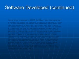 Software Developed (continued)
======================== PROGRAM C-STAR ========================
C-STAR READS A SEQUENCE OF BLOCKS OF EVENTS, EACH CONSISTING OF
A SEQUENCE OF NUMBERS OF LIGHTNING STRIKES AT A SEQUENCE OF TIMES,
t, IN UNIT INCREMENTS OF MINUTES AND DETERMINES STRIKE RATES AND
TIME DISPLACEMENTS BETWEEN THE (2ND-TO-LAST AND LAST) STRIKES
OR BETWEEN THE (3RD-TO-LAST AND 2ND-TO-LAST) STRIKES, TO GENERATE
A CLIMATOLOGY FOR TIME DISPLACEMENTS BETWEEEN STRIKES, AND TO
DETERMINE OPTIMAL TIMES FOR CANCELLING ADVISORIES, BASED UPON
EMPIRICALLY COMPUTED RELIABILITIES DERIVED FROM STORM SIGNATURES.
A RELIABILITY DISTRIBUTION IS ALSO GENERATED FOR THE RANDOM
VARIABLE T, WHERE T IS THE EXPECTED OR MEAN TIME TO FAILURE
(CESSATION OF LIGHTNING STRIKES) IN EACH MEASURED STORM. THIS
PROCESS IS CYCLICALLY REPEATED FOR EACH STORM IN THE SEQUENCE.
THE ROUTINE THEN GENERATES A MATRIX OF TIMES t CORREESPONDING
TO A DESIRED SEQUENCE OF RELIABILITIES, R(t), AS WELL AS THE
AVERAGE VALUE OF t ASSOCIATED WITH EACH VALUE OF R(t), WHERE
R(t) = 1 - F(t) = P( T > t) AND F(t) IS THE CUMULATIVE
DISTIBUTION OF T. R(t), THE RELIABILITY OF T AT TIME t, IS
THE PROBABILITY (%) OF THE EXPECTED OCCURRENCE OF ONE OR MORE
LIGHTNING STRIKES AFTER TIME t.
==================================================================
 