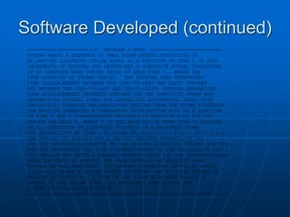 Software Developed (continued)
======================== PROGRAM D-STAR ========================
D-STAR READS A SEQUENCE OF PMAX STORM EVENTS CONSISTING OF
Q0 VARYING LIGHTNING STRIKE RATES AS A FUNCTION OF TIME t IN UNIT
INCREMENTS OF MINUTES AND DETERMINES A COMPOSITE STORM, CONSISTING
OF V0 COMPUTED MEAN STRIKE RATES AT EACH TIME t , WHERE THE
TIME DURATION OF STORMS VARIES. THE ROUTINE THEN DETERMINES
TIME DISPLACEMENTS BETWEEN THE (2ND-TO-LAST AND LAST) STRIKES
AND BETWEEN THE (3RD-TO-LAST AND 2ND-TO-LAST) STRIKES,GENERATING
TIME DISPLACEMENTS BETWEEEN STRIKES FOR THE COMPOSITE STORM AND
DETERMINING OPTIMAL TIMES FOR CANCELLING ADVISORIES, BASED UPON
EMPIRICALLY COMPUTED RELIABILITIES DERIVED FROM THE STORM SIGNATURE.
THE ROUTINE GENERATES A CUMULATIVE DISTRIBUTION F(t) AS A FUNCTION
OF TIME t AND A CORRESPONDING RELIABILITY FUNCTION R(t) FOR THE
RANDOM VARIABLE T, WHERE T IS THE EXPECTED OR MEAN TIME TO FAILURE
(E.G., CESSATION OF LIGHTNING STRIKES) IN A MEASURED STORM.
THE RELIABILITY AT TIME t IS GIVEN BY: R(t) = 1 - F(t) = P( T > t ).
THE ANALYST IS QUERIED FOR A DESIRED MAXIMUM PROBABILITY (%)
FOR THE EXPECTED OCCURRENCE OF ONE OR MORE LIGHTNING STRIKES AND THE
ROUTINE DETERMINES THE TIME t CORRESPONDING TO THE RELIABILITY R(t).
THE ANALYST MAY ENTER A DESIRED MAXIMUM VALUE FOR THE INTEGER-VALUED
DURATION TIMES IN MINUTES FOR EACH STORM TO BE SELECTED FROM
D-STAR.INP AND ANALYZED. THE MAXIMUM DIMENSIONS OF P(N,M) <===>
P(10,400), WHERE N IS THE NUMBER OF STORMS AND M IS THE NUMBER OF
MINUTES OF DURATION. A FILE OF THE STORM WITH MEAN VALUES OF
NUMBER OF STRIKES AT TIME t IS GENERATED INTO D-STAR.OT8.
D-STAR IS A VARIANT OF A-STAR.
==================================================================
 