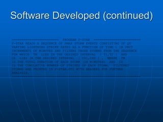 Software Developed (continued)
======================== PROGRAM F-STAR ========================
F-STAR READS A SEQUENCE OF PMAX STORM EVENTS CONSISTING OF Q0
VARYING LIGHTNING STRIKE RATES AS A FUNCTION OF TIME t IN UNIT
INCREMENTS OF MINUTES AND FILTERS THOSE STORMS FROM THE SEQUENCE
FOR WHICH TM LIES IN THE DESIRED INTERVAL [ T1,T2 ] AND
CS LIES IN THE DESIRED INTERVAL [ CS1,CS2 ] , WHERE TM
IS THE TOTAL DURATION OF EACH STORM (IN MINUTES) AND CS
IS THE CUMULATIVE NUMBER OF STRIKES OF EACH STORM. FILTERED
STORMS ARE PRINTED IN F-STAR.OT2 WITH HEADERS FOR FURTHER
ANALYSIS.
==================================================================
 