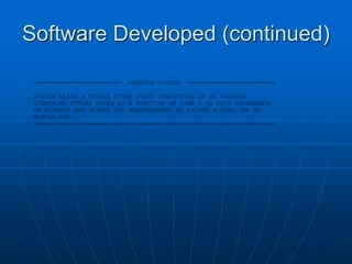Software Developed (continued)
======================== PROGRAM G-STAR ========================
G-STAR READS A SINGLE STORM EVENT CONSISTING OF Q0 VARYING
LIGHTNING STRIKE RATES AS A FUNCTION OF TIME t IN UNIT INCREMENTS
OF MINUTES AND PRINTS THE MEASUREMENTS AS EITHER A-STAR.INP OR
B-STAR.INP.
==================================================================
 