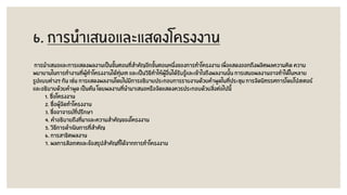 6. การนาเสนอและแสดงโครงงาน
การนาเสนอและการแสดงผลงานเป็นขั้นตอนที่สาคัญอีกขั้นตอนหนึ่งของการทาโครงงาน เพื่อแสดงออกถึงผลิตผลความคิด ความ
พยายามในการทางานที่ผู้ทาโครงงานได้ทุ่มเท และเป็นวิธีทาให้ผู้อื่นได้รับรู้และเข้าใจถึงผลงานนั้น การเสนอผลงานอาจทาได้ในหลาย
รูปแบบต่างๆ กัน เช่น การแสดงผลงานโดยไม่มีการอธิบายประกอบการรายงานด้วยคาพูดในที่ประชุม การจัดนิทรรศการโดยโปสเตอร์
และอธิบายด้วยคาพูด เป็นต้น โดยผลงานที่นามาเสนอหรือจัดแสดงควรประกอบด้วยสิ่งต่อไปนี้
1. ชื่อโครงงาน
2. ชื่อผู้จัดทาโครงงาน
3. ชื่ออาจารย์ที่ปรึกษา
4. คาอธิบายถึงที่มาและความสาคัญของโครงงาน
5. วิธีการดาเนินการที่สาคัญ
6. การสาธิตผลงาน
7. ผลการสังเกตและข้อสรุปสาคัญที่ได้จากการทาโครงงาน
 