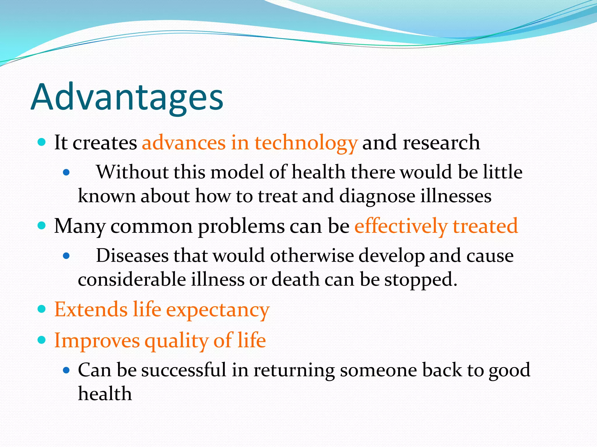 Advantages
 It creates advances in technology and research
    Without this model of health there would be little
      known about how to treat and diagnose illnesses
 Many common problems can be effectively treated
    Diseases that would otherwise develop and cause
      considerable illness or death can be stopped.
 Extends life expectancy
 Improves quality of life
    Can be successful in returning someone back to good
     health
 