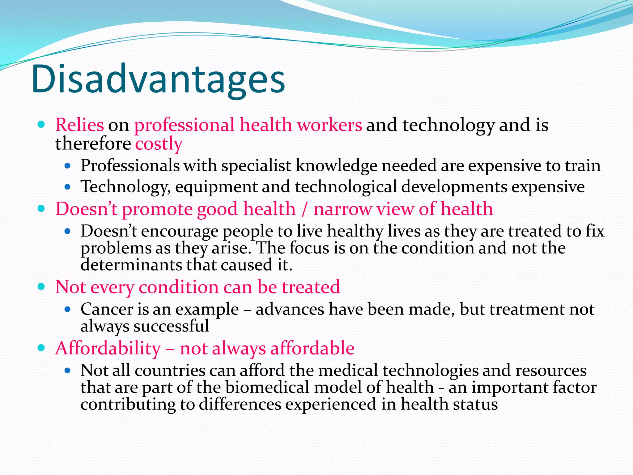 Disadvantages
 Relies on professional health workers and technology and is
  therefore costly
    Professionals with specialist knowledge needed are expensive to train
    Technology, equipment and technological developments expensive
 Doesn’t promote good health / narrow view of health
    Doesn’t encourage people to live healthy lives as they are treated to fix
     problems as they arise. The focus is on the condition and not the
     determinants that caused it.
 Not every condition can be treated
    Cancer is an example – advances have been made, but treatment not
     always successful
 Affordability – not always affordable
    Not all countries can afford the medical technologies and resources
     that are part of the biomedical model of health - an important factor
     contributing to differences experienced in health status
 