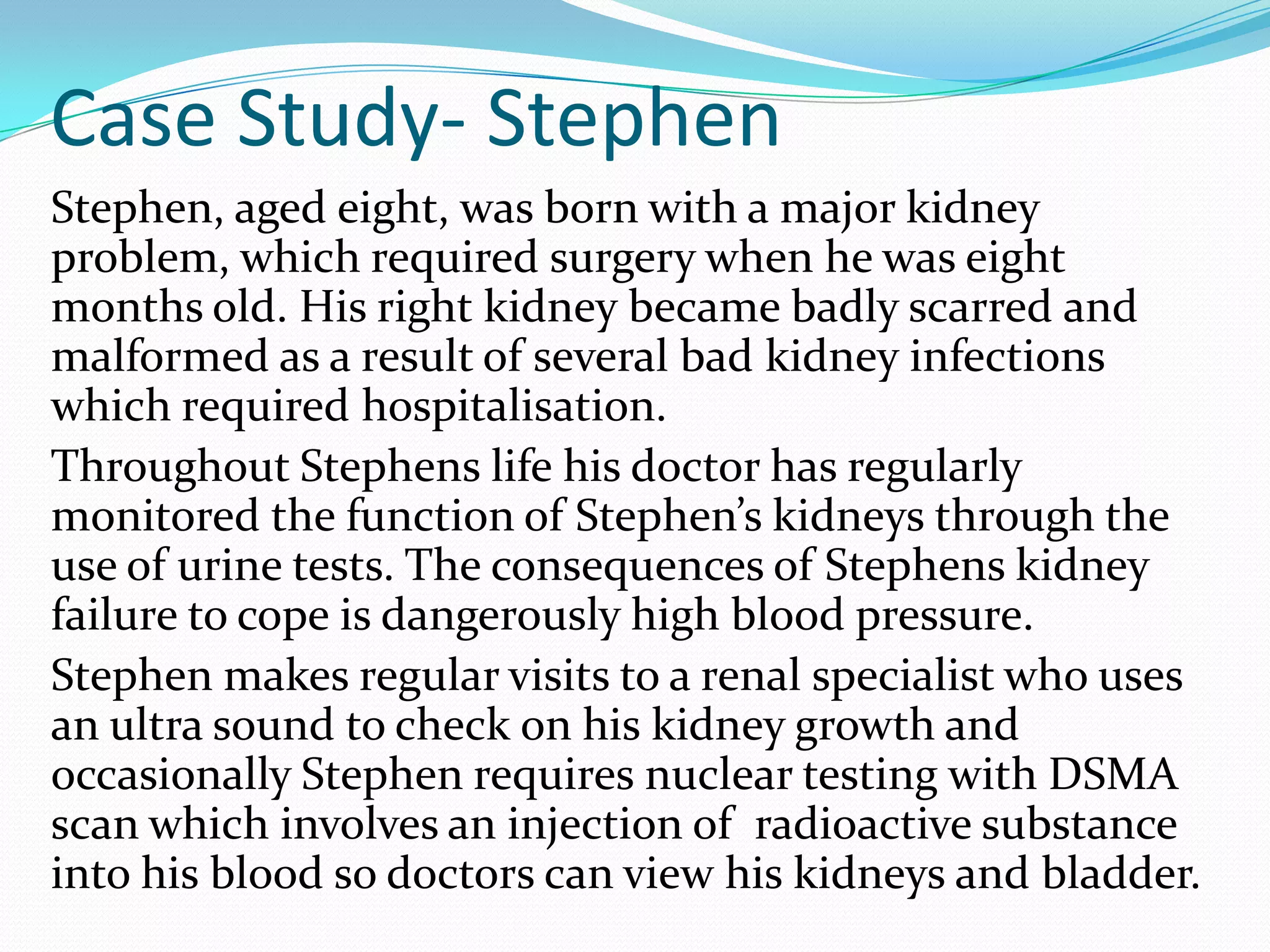 Case Study- Stephen
Stephen, aged eight, was born with a major kidney
problem, which required surgery when he was eight
months old. His right kidney became badly scarred and
malformed as a result of several bad kidney infections
which required hospitalisation.
Throughout Stephens life his doctor has regularly
monitored the function of Stephen’s kidneys through the
use of urine tests. The consequences of Stephens kidney
failure to cope is dangerously high blood pressure.
Stephen makes regular visits to a renal specialist who uses
an ultra sound to check on his kidney growth and
occasionally Stephen requires nuclear testing with DSMA
scan which involves an injection of radioactive substance
into his blood so doctors can view his kidneys and bladder.
 