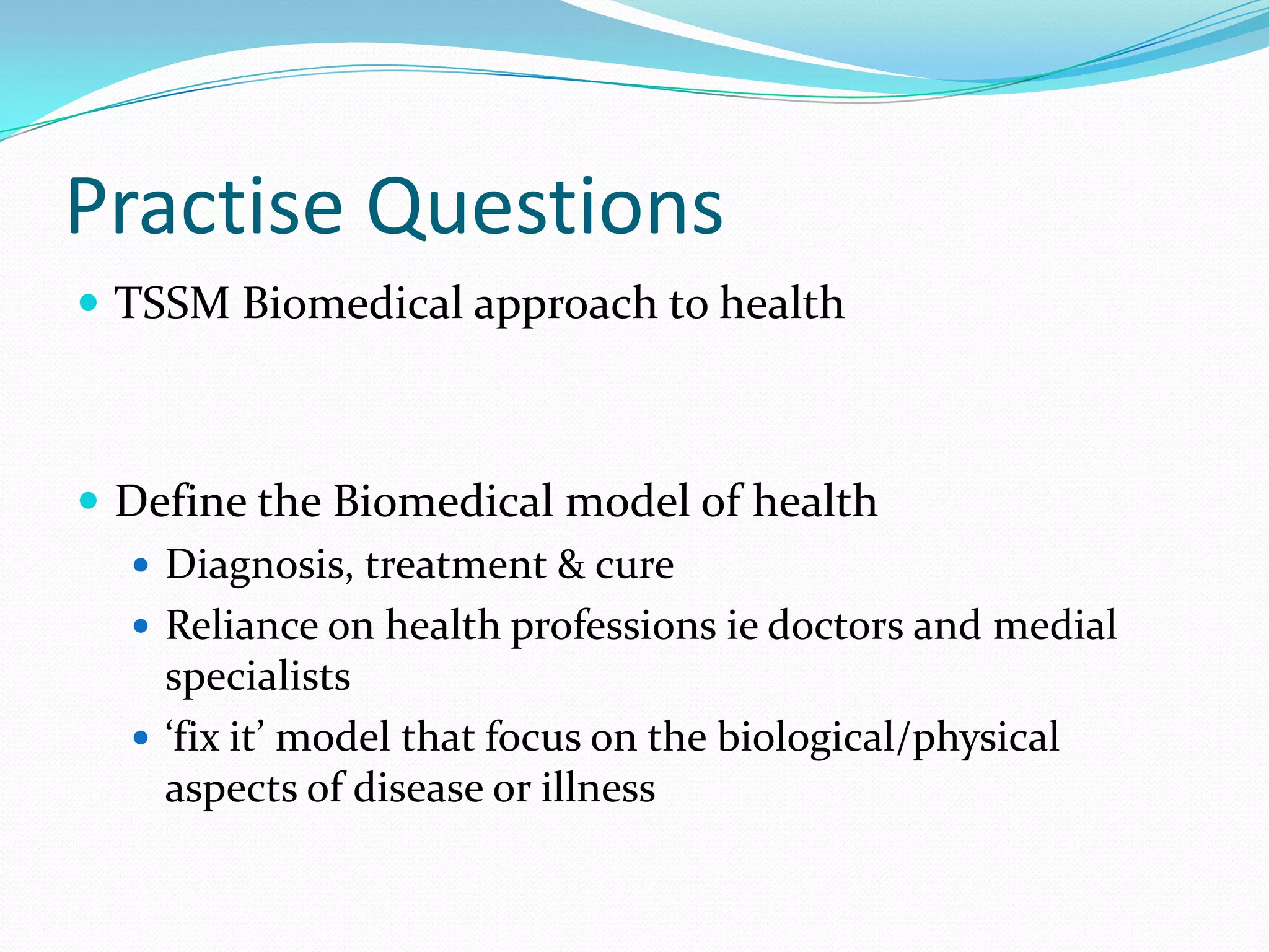 Practise Questions
 TSSM Biomedical approach to health



 Define the Biomedical model of health
   Diagnosis, treatment & cure
   Reliance on health professions ie doctors and medial
    specialists
   ‘fix it’ model that focus on the biological/physical
    aspects of disease or illness
 