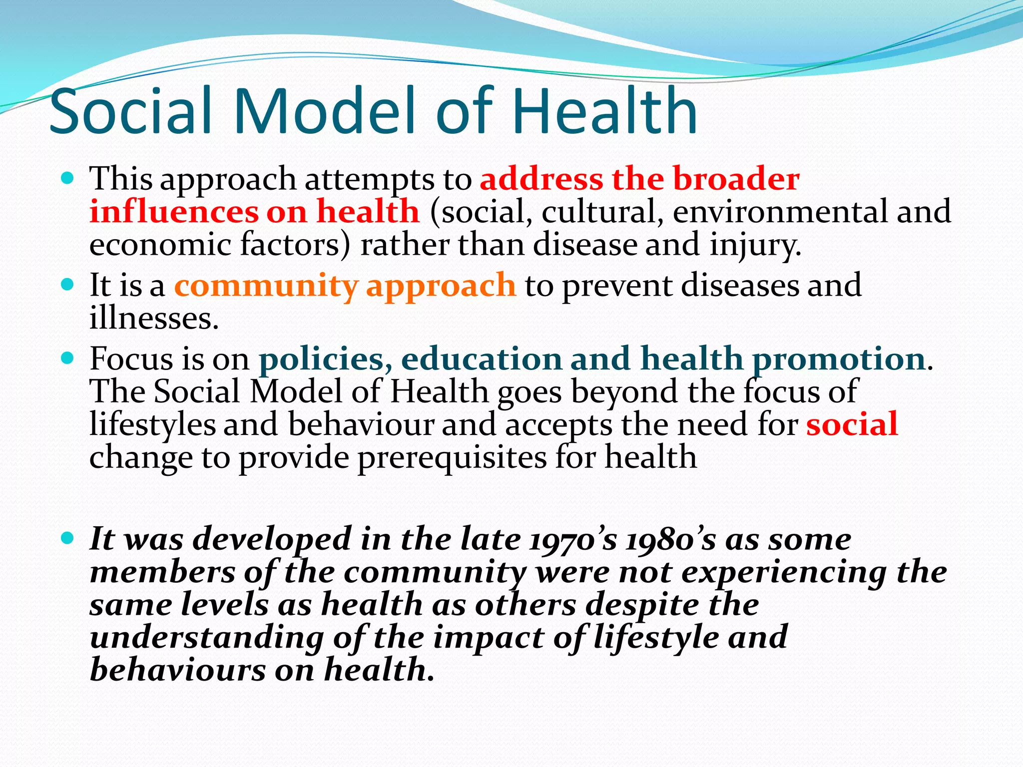 Social Model of Health
 This approach attempts to address the broader
  influences on health (social, cultural, environmental and
  economic factors) rather than disease and injury.
 It is a community approach to prevent diseases and
  illnesses.
 Focus is on policies, education and health promotion.
  The Social Model of Health goes beyond the focus of
  lifestyles and behaviour and accepts the need for social
  change to provide prerequisites for health

 It was developed in the late 1970’s 1980’s as some
  members of the community were not experiencing the
  same levels as health as others despite the
  understanding of the impact of lifestyle and
  behaviours on health.
 
