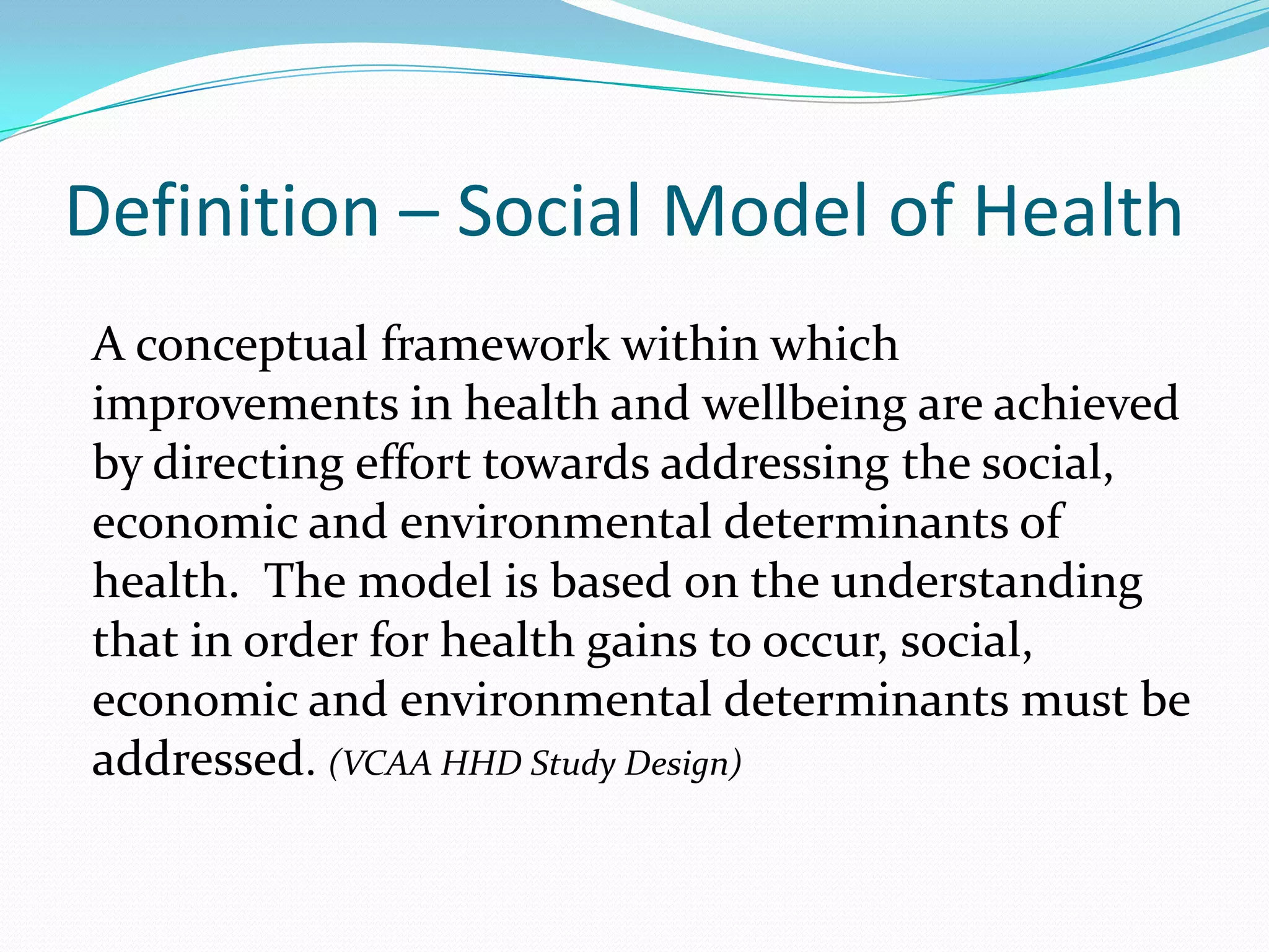 Definition – Social Model of Health
A conceptual framework within which
improvements in health and wellbeing are achieved
by directing effort towards addressing the social,
economic and environmental determinants of
health. The model is based on the understanding
that in order for health gains to occur, social,
economic and environmental determinants must be
addressed. (VCAA HHD Study Design)
 