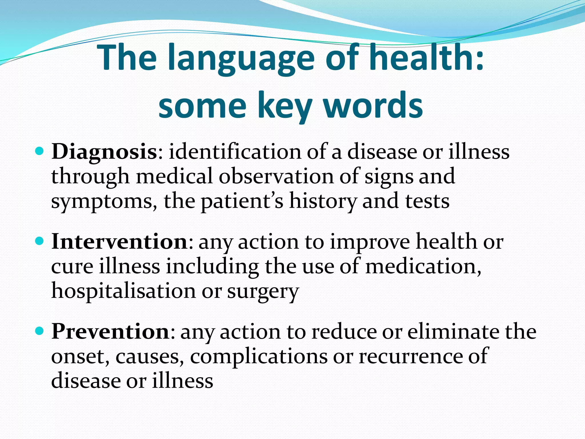 The language of health:
         some key words
 Diagnosis: identification of a disease or illness
  through medical observation of signs and
  symptoms, the patient’s history and tests
 Intervention: any action to improve health or
  cure illness including the use of medication,
  hospitalisation or surgery
 Prevention: any action to reduce or eliminate the
  onset, causes, complications or recurrence of
  disease or illness
 