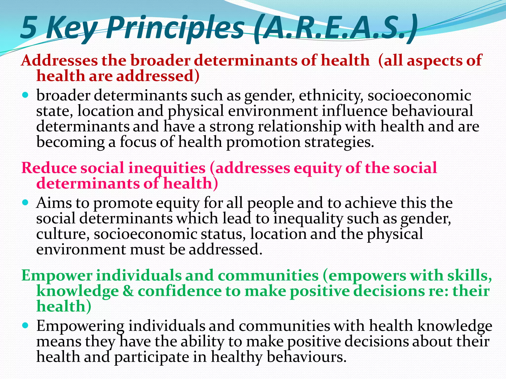 5 Key Principles (A.R.E.A.S.)
Addresses the broader determinants of health (all aspects of
  health are addressed)
 broader determinants such as gender, ethnicity, socioeconomic
  state, location and physical environment influence behavioural
  determinants and have a strong relationship with health and are
  becoming a focus of health promotion strategies.
Reduce social inequities (addresses equity of the social
  determinants of health)
 Aims to promote equity for all people and to achieve this the
  social determinants which lead to inequality such as gender,
  culture, socioeconomic status, location and the physical
  environment must be addressed.
Empower individuals and communities (empowers with skills,
  knowledge & confidence to make positive decisions re: their
  health)
 Empowering individuals and communities with health knowledge
  means they have the ability to make positive decisions about their
  health and participate in healthy behaviours.
 