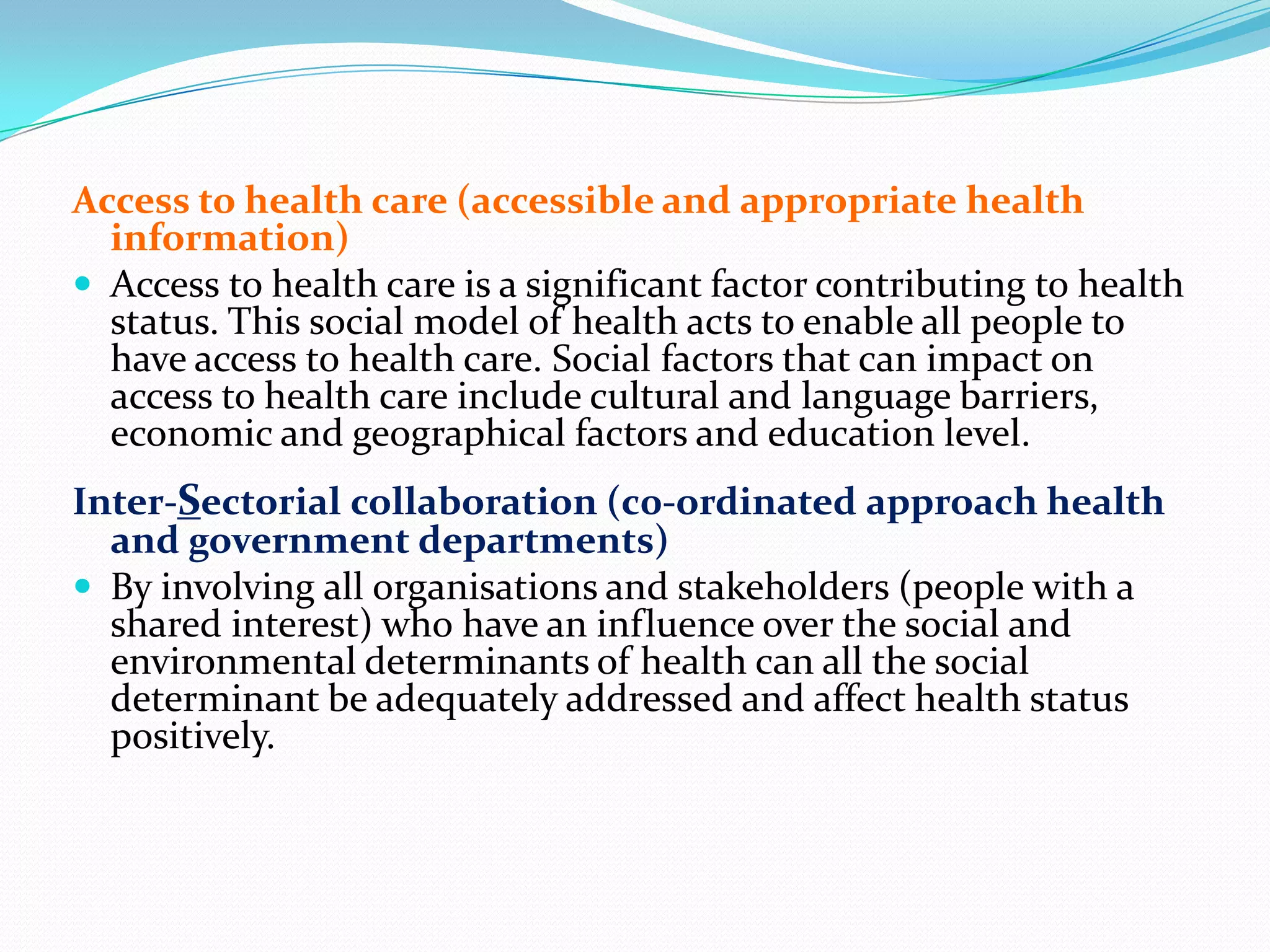 Access to health care (accessible and appropriate health
  information)
 Access to health care is a significant factor contributing to health
  status. This social model of health acts to enable all people to
  have access to health care. Social factors that can impact on
  access to health care include cultural and language barriers,
  economic and geographical factors and education level.
Inter-Sectorial collaboration (c0-ordinated approach health
  and government departments)
 By involving all organisations and stakeholders (people with a
  shared interest) who have an influence over the social and
  environmental determinants of health can all the social
  determinant be adequately addressed and affect health status
  positively.
 