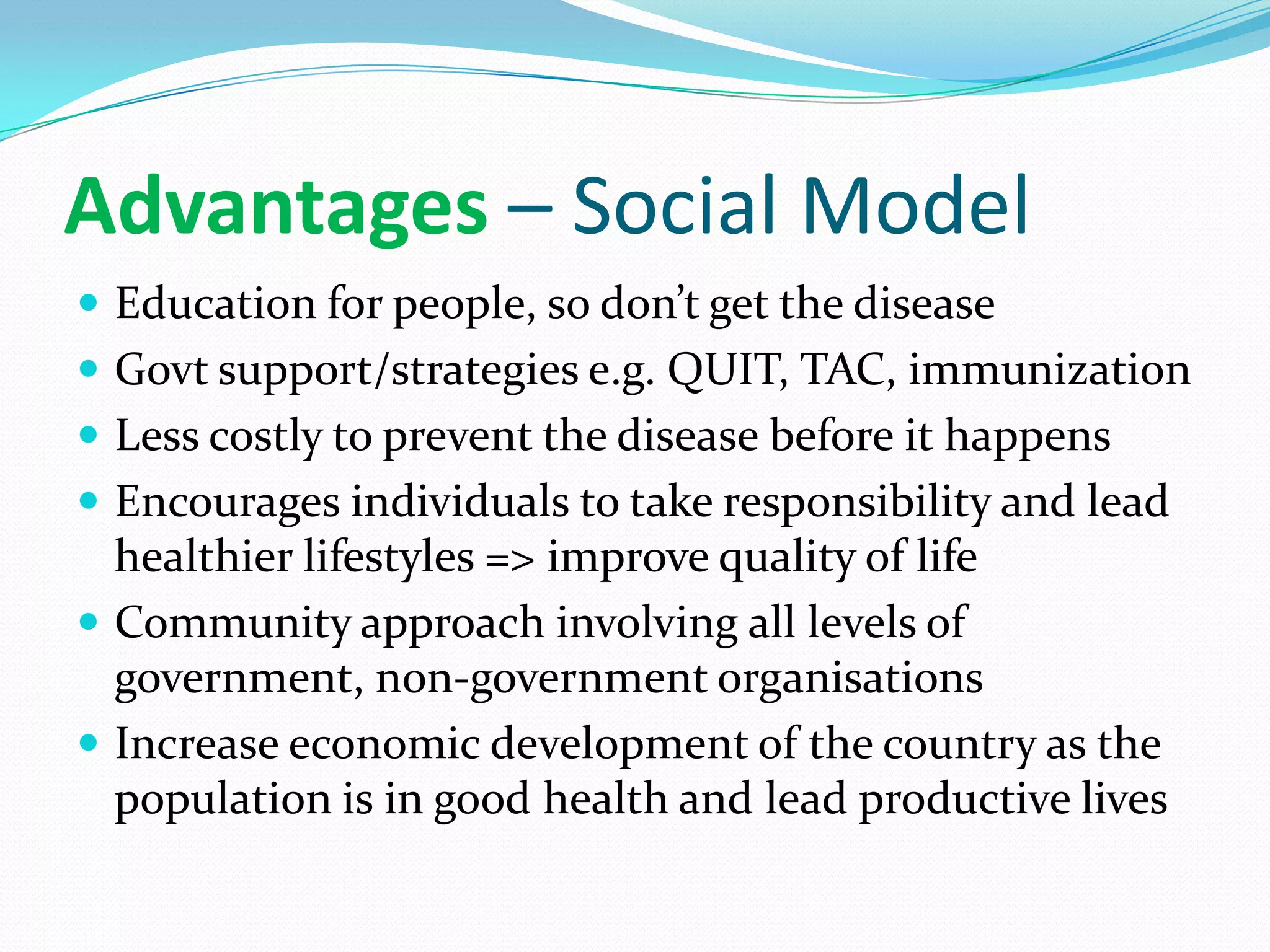 Advantages – Social Model
 Education for people, so don’t get the disease
 Govt support/strategies e.g. QUIT, TAC, immunization
 Less costly to prevent the disease before it happens
 Encourages individuals to take responsibility and lead
  healthier lifestyles => improve quality of life
 Community approach involving all levels of
  government, non-government organisations
 Increase economic development of the country as the
  population is in good health and lead productive lives
 