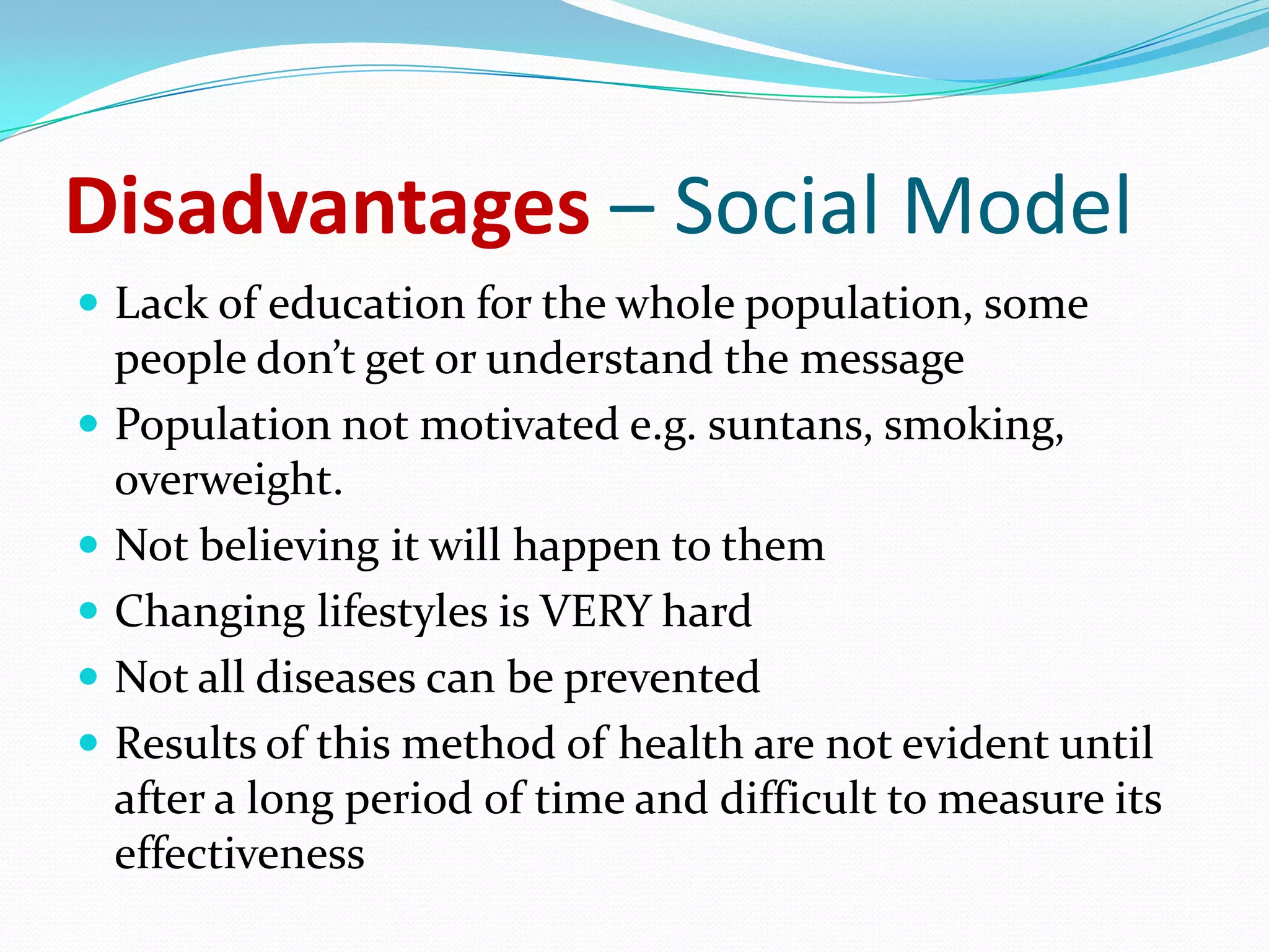 Disadvantages – Social Model
 Lack of education for the whole population, some
    people don’t get or understand the message
   Population not motivated e.g. suntans, smoking,
    overweight.
   Not believing it will happen to them
   Changing lifestyles is VERY hard
   Not all diseases can be prevented
   Results of this method of health are not evident until
    after a long period of time and difficult to measure its
    effectiveness
 