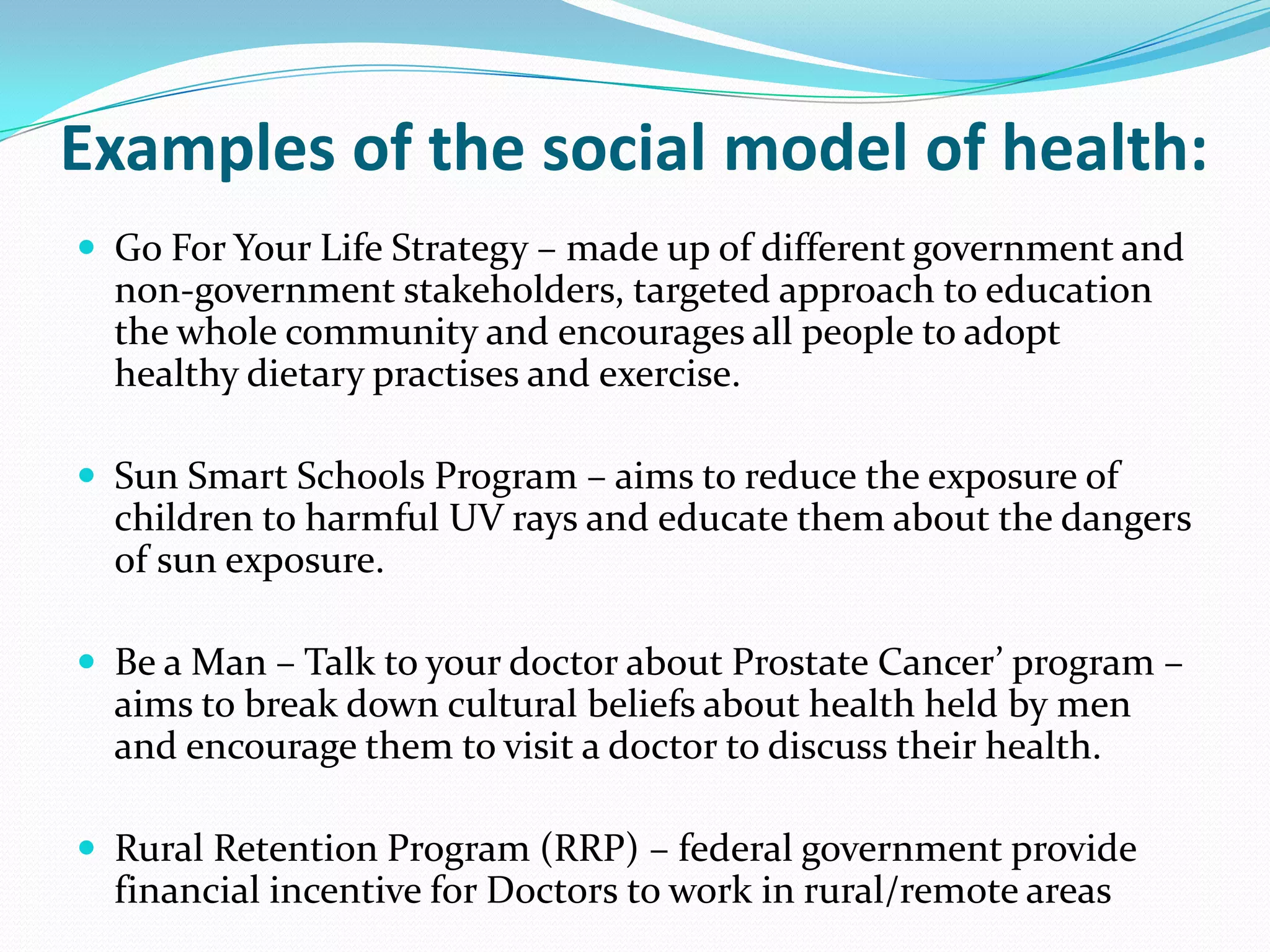 Examples of the social model of health:
 Go For Your Life Strategy – made up of different government and
  non-government stakeholders, targeted approach to education
  the whole community and encourages all people to adopt
  healthy dietary practises and exercise.

 Sun Smart Schools Program – aims to reduce the exposure of
  children to harmful UV rays and educate them about the dangers
  of sun exposure.

 Be a Man – Talk to your doctor about Prostate Cancer’ program –
  aims to break down cultural beliefs about health held by men
  and encourage them to visit a doctor to discuss their health.

 Rural Retention Program (RRP) – federal government provide
  financial incentive for Doctors to work in rural/remote areas
 
