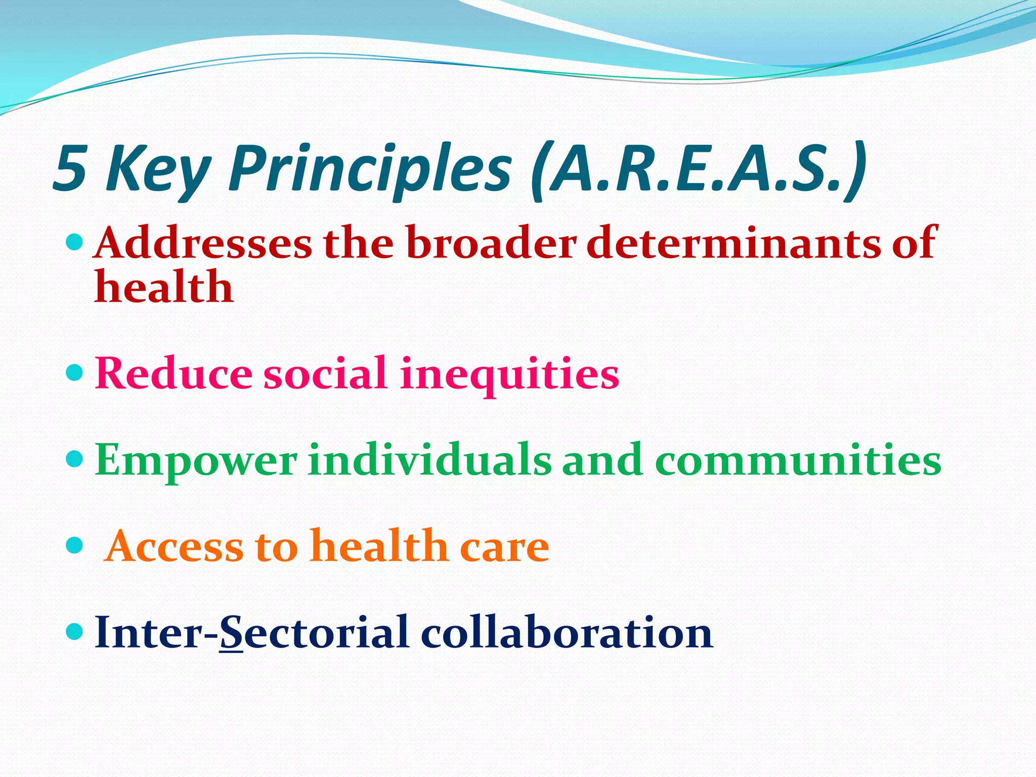 5 Key Principles (A.R.E.A.S.)
 Addresses the broader determinants of
 health
 Reduce social inequities
 Empower individuals and communities
 Access to health care
 Inter-Sectorial collaboration
 